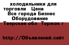 холодильники для торговли › Цена ­ 13 000 - Все города Бизнес » Оборудование   . Тверская обл.,Торжок г.